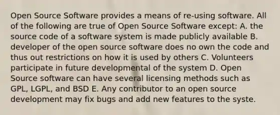 Open Source Software provides a means of re-using software. All of the following are true of Open Source Software except: A. the source code of a software system is made publicly available B. developer of the open source software does no own the code and thus out restrictions on how it is used by others C. Volunteers participate in future developmental of the system D. Open Source software can have several licensing methods such as GPL, LGPL, and BSD E. Any contributor to an open source development may fix bugs and add new features to the syste.