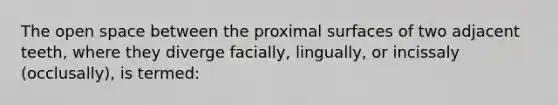 The open space between the proximal surfaces of two adjacent teeth, where they diverge facially, lingually, or incissaly (occlusally), is termed: