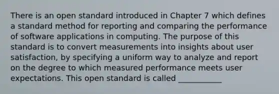 There is an open standard introduced in Chapter 7 which defines a standard method for reporting and comparing the performance of software applications in computing. The purpose of this standard is to convert measurements into insights about user satisfaction, by specifying a uniform way to analyze and report on the degree to which measured performance meets user expectations. This open standard is called ___________