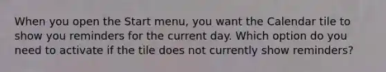 When you open the Start menu, you want the Calendar tile to show you reminders for the current day. Which option do you need to activate if the tile does not currently show reminders?