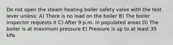 Do not open the steam heating boiler safety valve with the test lever unless: A) There is no load on the boiler B) The boiler inspector requests it C) After 9 p.m. in populated areas D) The boiler is at maximum pressure E) Pressure is up to at least 35 kPa