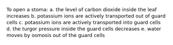 To open a stoma: a. the level of carbon dioxide inside the leaf increases b. potassium ions are actively transported out of guard cells c. potassium ions are actively transported into guard cells d. the turgor pressure inside the guard cells decreases e. water moves by osmosis out of the guard cells