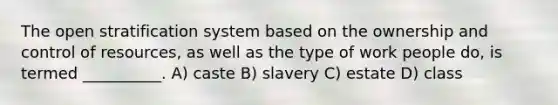 The open stratification system based on the ownership and control of resources, as well as the type of work people do, is termed __________.​ A) ​caste B) ​slavery C) ​estate D) ​class