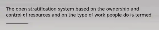 The open stratification system based on the ownership and control of resources and on the type of work people do is termed __________.