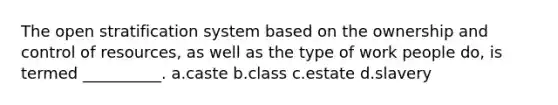 The open stratification system based on the ownership and control of resources, as well as the type of work people do, is termed __________.​ a.​caste b.​class c.​estate d.​slavery