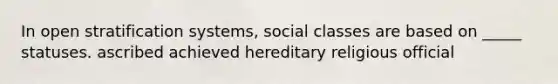 In open stratification systems, social classes are based on _____ statuses. ascribed achieved hereditary religious official