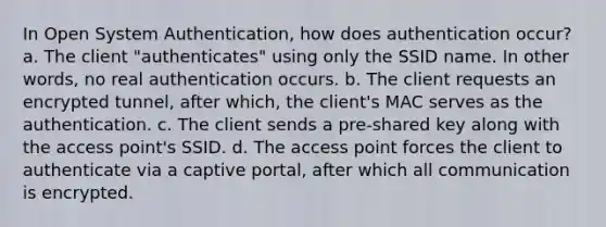 In Open System Authentication, how does authentication occur? a. The client "authenticates" using only the SSID name. In other words, no real authentication occurs. b. The client requests an encrypted tunnel, after which, the client's MAC serves as the authentication. c. The client sends a pre-shared key along with the access point's SSID. d. The access point forces the client to authenticate via a captive portal, after which all communication is encrypted.