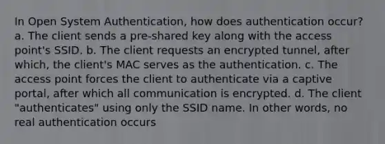 In Open System Authentication, how does authentication occur? a. The client sends a pre-shared key along with the access point's SSID. b. The client requests an encrypted tunnel, after which, the client's MAC serves as the authentication. c. The access point forces the client to authenticate via a captive portal, after which all communication is encrypted. d. The client "authenticates" using only the SSID name. In other words, no real authentication occurs