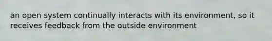 an open system continually interacts with its environment, so it receives feedback from the outside environment