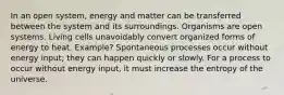 In an open system, energy and matter can be transferred between the system and its surroundings. Organisms are open systems. Living cells unavoidably convert organized forms of energy to heat. Example? Spontaneous processes occur without energy input; they can happen quickly or slowly. For a process to occur without energy input, it must increase the entropy of the universe.