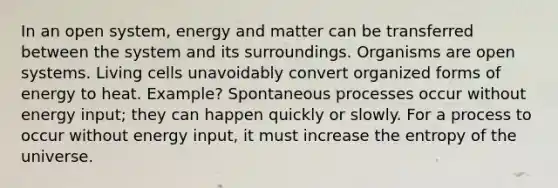 In an open system, energy and matter can be transferred between the system and its surroundings. Organisms are open systems. Living cells unavoidably convert organized forms of energy to heat. Example? Spontaneous processes occur without energy input; they can happen quickly or slowly. For a process to occur without energy input, it must increase the entropy of the universe.