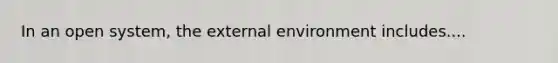 In an open system, the external environment includes....