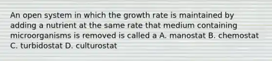 An open system in which the growth rate is maintained by adding a nutrient at the same rate that medium containing microorganisms is removed is called a A. manostat B. chemostat C. turbidostat D. culturostat