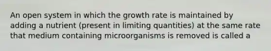 An open system in which the growth rate is maintained by adding a nutrient (present in limiting quantities) at the same rate that medium containing microorganisms is removed is called a