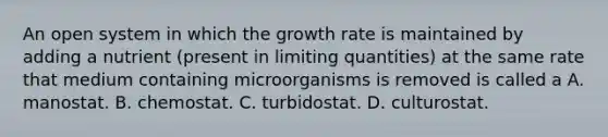 An open system in which the growth rate is maintained by adding a nutrient (present in limiting quantities) at the same rate that medium containing microorganisms is removed is called a A. manostat. B. chemostat. C. turbidostat. D. culturostat.