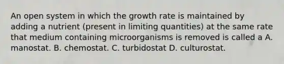 An open system in which the growth rate is maintained by adding a nutrient (present in limiting quantities) at the same rate that medium containing microorganisms is removed is called a A. manostat. B. chemostat. C. turbidostat D. culturostat.