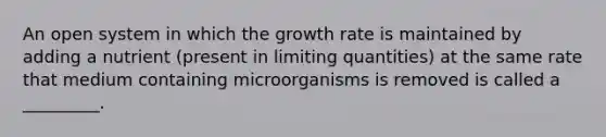 An open system in which the growth rate is maintained by adding a nutrient (present in limiting quantities) at the same rate that medium containing microorganisms is removed is called a _________.