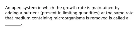 An open system in which the growth rate is maintained by adding a nutrient (present in limiting quantities) at the same rate that medium containing microorganisms is removed is called a ________.