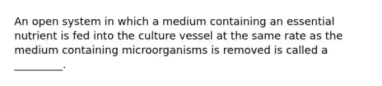 An open system in which a medium containing an essential nutrient is fed into the culture vessel at the same rate as the medium containing microorganisms is removed is called a _________.