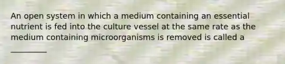 An open system in which a medium containing an essential nutrient is fed into the culture vessel at the same rate as the medium containing microorganisms is removed is called a _________