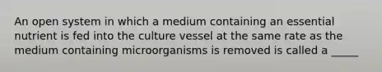 An open system in which a medium containing an essential nutrient is fed into the culture vessel at the same rate as the medium containing microorganisms is removed is called a _____