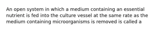 An open system in which a medium containing an essential nutrient is fed into the culture vessel at the same rate as the medium containing microorganisms is removed is called a