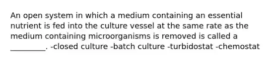 An open system in which a medium containing an essential nutrient is fed into the culture vessel at the same rate as the medium containing microorganisms is removed is called a _________. -closed culture -batch culture -turbidostat -chemostat