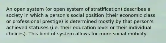 An open system (or open system of stratification) describes a society in which a person's social position (their economic class or professional prestige) is determined mostly by that person's achieved statuses (i.e. their education level or their individual choices). This kind of system allows for more social mobility.