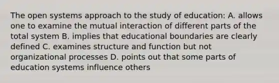 The open systems approach to the study of education: A. allows one to examine the mutual interaction of different parts of the total system B. implies that educational boundaries are clearly defined C. examines structure and function but not organizational processes D. points out that some parts of education systems influence others