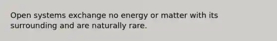 Open systems exchange no energy or matter with its surrounding and are naturally rare.