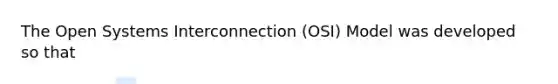 The Open Systems Interconnection (OSI) Model was developed so that