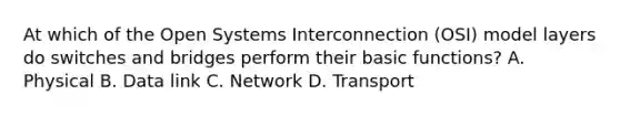 At which of the Open Systems Interconnection (OSI) model layers do switches and bridges perform their basic functions? A. Physical B. Data link C. Network D. Transport