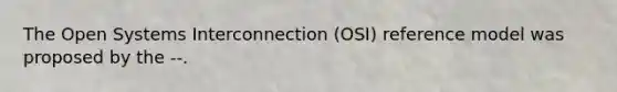 The Open Systems Interconnection (OSI) reference model was proposed by the --.