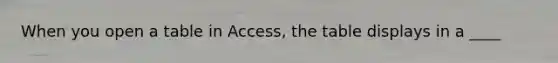 When you open a table in Access, the table displays in a ____