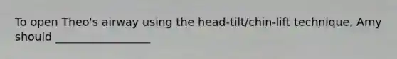 To open Theo's airway using the head-tilt/chin-lift technique, Amy should _________________