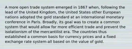 A more open trade system emerged in 1867 when, following the lead of the United Kingdom, the United States other European nations adopted the gold standard at an international monetary conference in Paris. Broadly, its goal was to create a common system that would allow for more efficient trade and prevent the isolationism of the mercantilist era. The countries thus established a common basis for currency prices and a fixed exchange rate system-all based on the value of gold.