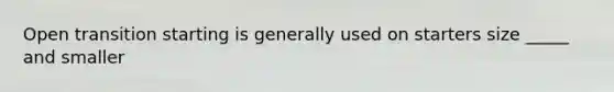 Open transition starting is generally used on starters size _____ and smaller