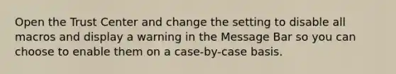 Open the Trust Center and change the setting to disable all macros and display a warning in the Message Bar so you can choose to enable them on a case-by-case basis.