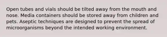 Open tubes and vials should be tilted away from the mouth and nose. Media containers should be stored away from children and pets. Aseptic techniques are designed to prevent the spread of microorganisms beyond the intended working environment.