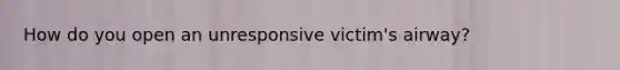 How do you open an unresponsive victim's airway?