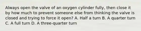 Always open the valve of an oxygen cylinder​ fully, then close it by how much to prevent someone else from thinking the valve is closed and trying to force it​ open? A. Half a turn B. A quarter turn C. A full turn D. A​ three-quarter turn