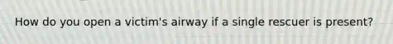 How do you open a victim's airway if a single rescuer is present?