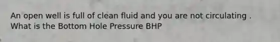 An open well is full of clean fluid and you are not circulating . What is the Bottom Hole Pressure BHP