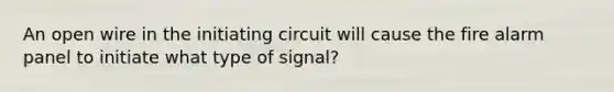 An open wire in the initiating circuit will cause the fire alarm panel to initiate what type of signal?