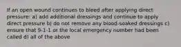 If an open wound continues to bleed after applying direct pressure: a) add additional dressings and continue to apply direct pressure b) do not remove any blood-soaked dressings c) ensure that 9-1-1 or the local emergency number had been called d) all of the above