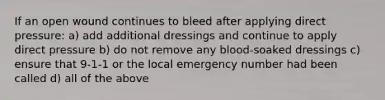 If an open wound continues to bleed after applying direct pressure: a) add additional dressings and continue to apply direct pressure b) do not remove any blood-soaked dressings c) ensure that 9-1-1 or the local emergency number had been called d) all of the above