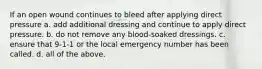 If an open wound continues to bleed after applying direct pressure a. add additional dressing and continue to apply direct pressure. b. do not remove any blood-soaked dressings. c. ensure that 9-1-1 or the local emergency number has been called. d. all of the above.