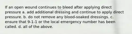 If an open wound continues to bleed after applying direct pressure a. add additional dressing and continue to apply direct pressure. b. do not remove any blood-soaked dressings. c. ensure that 9-1-1 or the local emergency number has been called. d. all of the above.