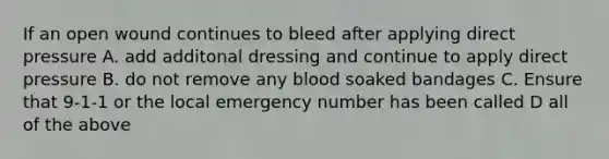 If an open wound continues to bleed after applying direct pressure A. add additonal dressing and continue to apply direct pressure B. do not remove any blood soaked bandages C. Ensure that 9-1-1 or the local emergency number has been called D all of the above