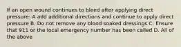 If an open wound continues to bleed after applying direct pressure: A add additional directions and continue to apply direct pressure B. Do not remove any blood soaked dressings C. Ensure that 911 or the local emergency number has been called D. All of the above